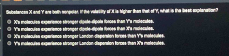 substances x and y are both nonpolar. if the volatility of x is higher than that of y, what is the best explanation?\nxs molecules experience stronger dipole - dipole forces than ys molecules.\nys molecules experience stronger dipole - dipole forces than xs molecules.\nxs molecules experience stronger london dispersion forces than ys molecules.\nys molecules experience stronger london dispersion forces than xs molecules.