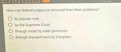 how can federal judges be removed from their positions?\nby popular vote\nby the supreme court\nthrough recall by state governors\nthrough impeachment by congress
