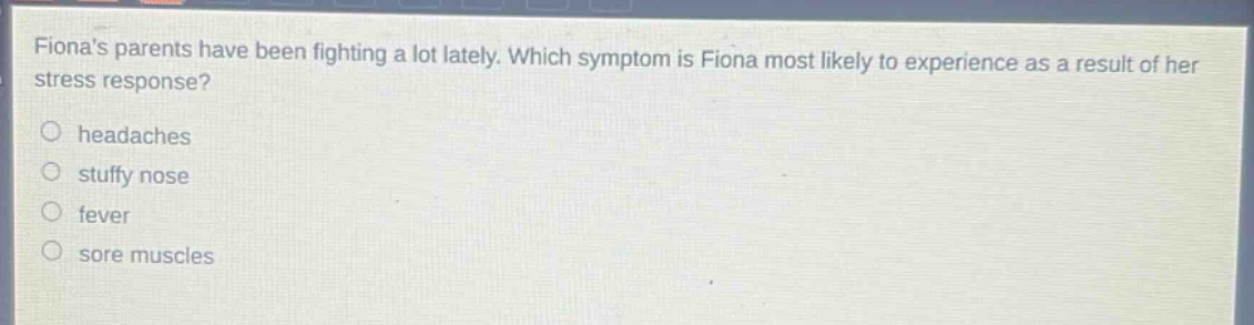 fionas parents have been fighting a lot lately. which symptom is fiona most likely to experience as a result of her stress response?\nheadaches\nstuffy nose\nfever\nsore muscles