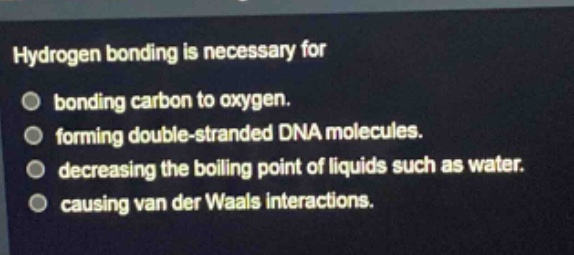 hydrogen bonding is necessary for\nbonding carbon to oxygen.\nforming double - stranded dna molecules.\ndecreasing the boiling point of liquids such as water.\ncausing van der waals interactions.