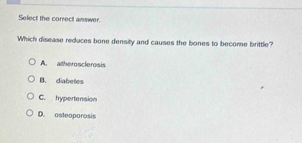 select the correct answer. which disease reduces bone density and causes the bones to become brittle? a. atherosclerosis b. diabetes c. hypertension d. osteoporosis