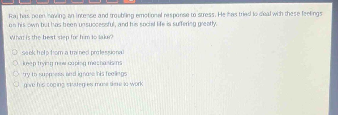 raj has been having an intense and troubling emotional response to stress. he has tried to deal with these feelings on his own but has been unsuccessful, and his social life is suffering greatly. what is the best step for him to take? seek help from a trained professional keep trying new coping mechanisms try to suppress and ignore his feelings give his coping strategies more time to work