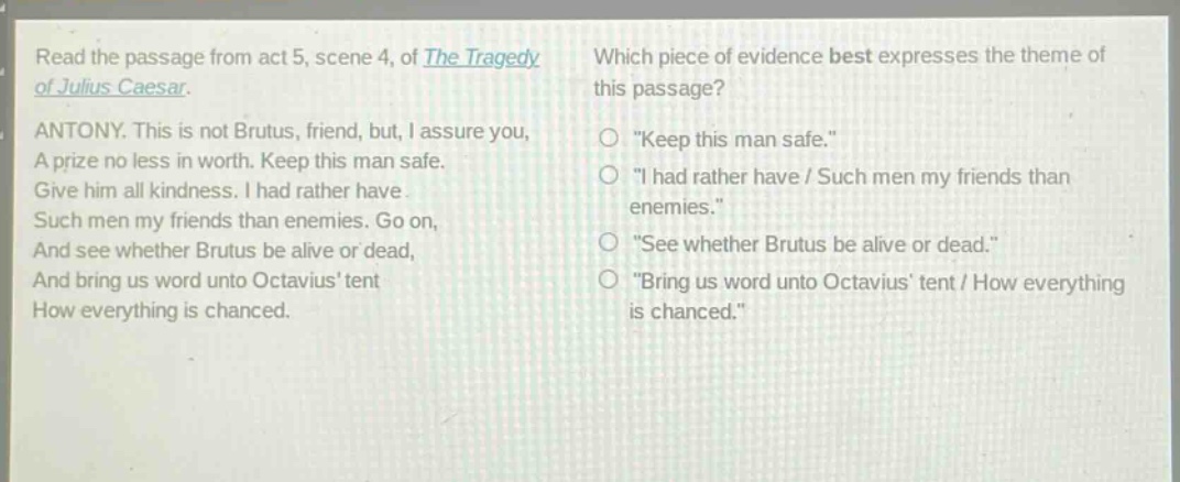 read the passage from act 5, scene 4, of the tragedy of julius caesar. antony. this is not brutus, friend, but, i assure you, a prize no less in worth. keep this man safe. give him all kindness. i had rather have such men my friends than enemies. go on, and see whether brutus be alive or dead, and bring us word unto octavius tent how everything is chanced. which piece of evidence best expresses the theme of this passage? \keep this man safe.\ \i had rather have / such men my friends than enemies.\ \see whether brutus be alive or dead.\ \bring us word unto octavius tent / how everything is chanced.\