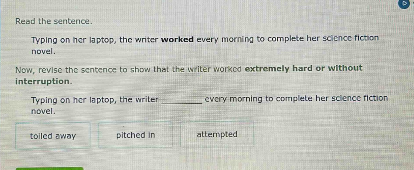 read the sentence. typing on her laptop, the writer worked every morning to complete her science fiction novel. now, revise the sentence to show that the writer worked extremely hard or without interruption. typing on her laptop, the writer _______ every morning to complete her science fiction novel. toiled away pitched in attempted