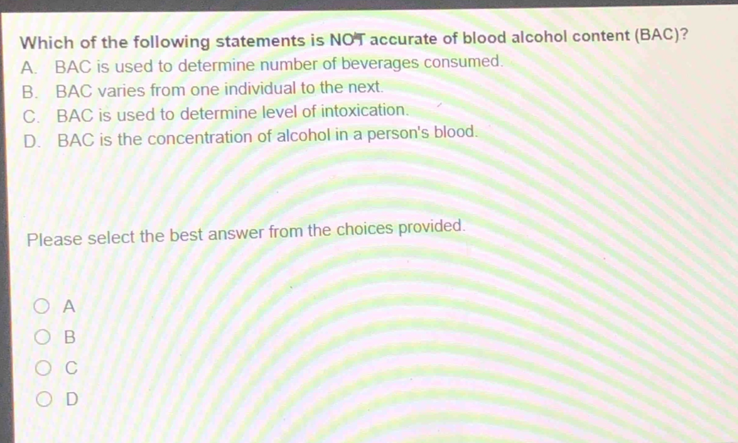 which of the following statements is not accurate of blood alcohol content (bac)? a. bac is used to determine number of beverages consumed. b. bac varies from one individual to the next. c. bac is used to determine level of intoxication. d. bac is the concentration of alcohol in a persons blood. please select the best answer from the choices provided. a b c d