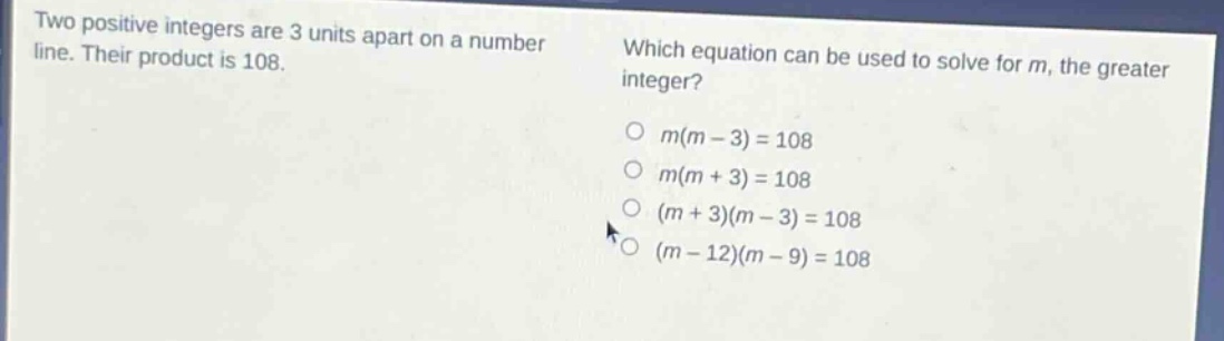 two positive integers are 3 units apart on a number line. their product is 108. which equation can be used to solve for m, the greater integer? o m(m - 3)=108 o m(m + 3)=108 o (m + 3)(m - 3)=108 o (m - 12)(m - 9)=108