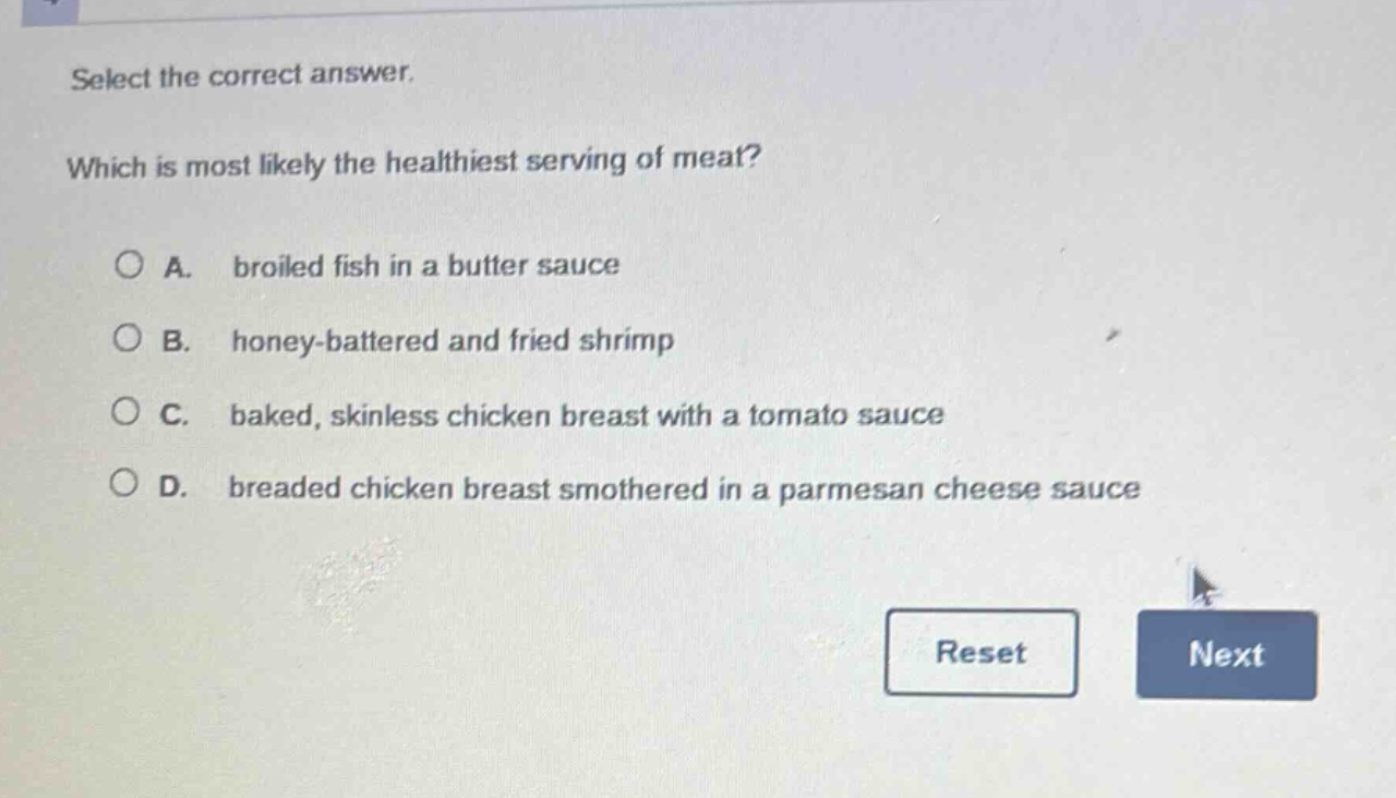 select the correct answer. which is most likely the healthiest serving of meat? a. broiled fish in a butter sauce b. honey - battered and fried shrimp c. baked, skinless chicken breast with a tomato sauce d. breaded chicken breast smothered in a parmesan cheese sauce