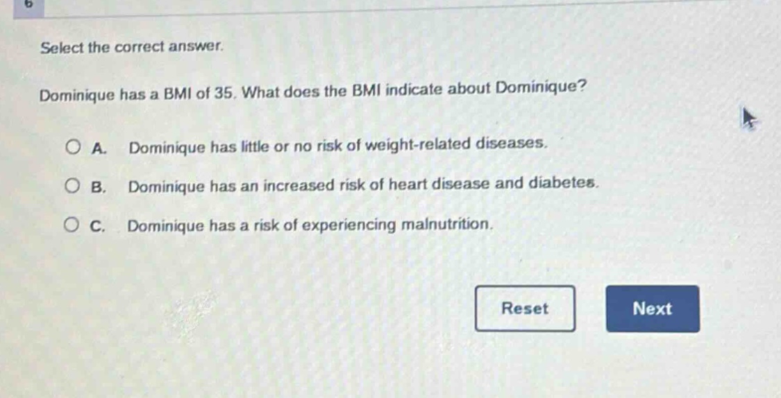 select the correct answer. dominique has a bmi of 35. what does the bmi indicate about dominique? a. dominique has little or no risk of weight - related diseases. b. dominique has an increased risk of heart disease and diabetes. c. dominique has a risk of experiencing malnutrition.