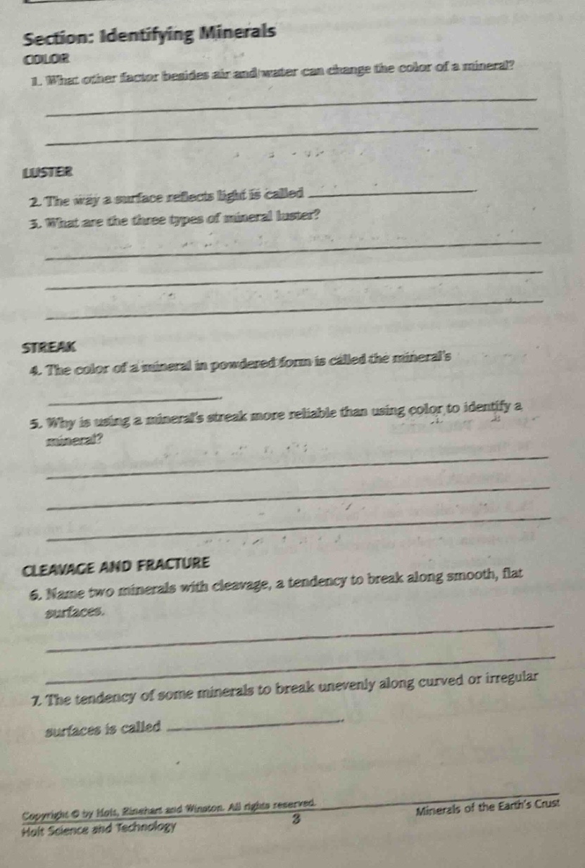 section: identifying minerals color 1. what other factor besides air and water can change the color of a mineral? luster 2. the way a surface reflects light is called 3. what are the three types of mineral luster? streak 4. the color of a mineral in powdered form is called the minerals 5. why is using a minerals streak more reliable than using color to identify a mineral? cleavage and fracture 6. name two minerals with cleavage, a tendency to break along smooth, flat surfaces. 7. the tendency of some minerals to break unevenly along curved or irregular surfaces is called copyright © by holt, rinehart and winston. all rights reserved. minerals of the earths crust 3 holt science and technology