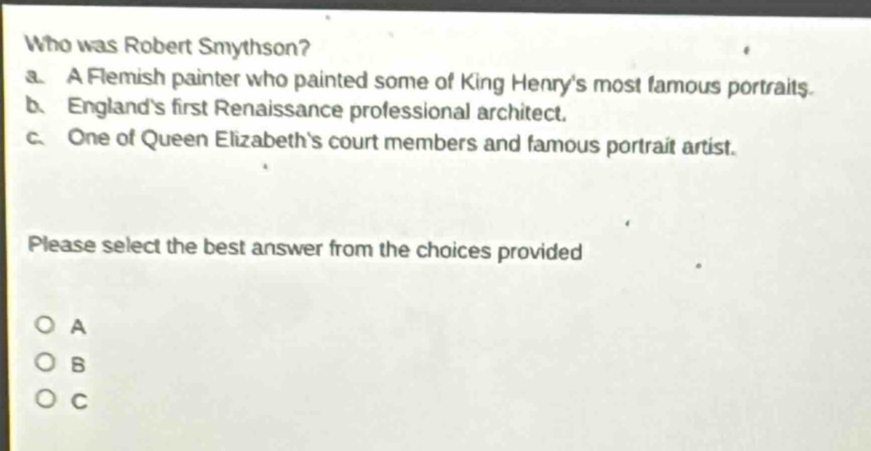 who was robert smythson? a. a flemish painter who painted some of king henrys most famous portraits. b. englands first renaissance professional architect. c. one of queen elizabeths court members and famous portrait artist. please select the best answer from the choices provided o a o b o c