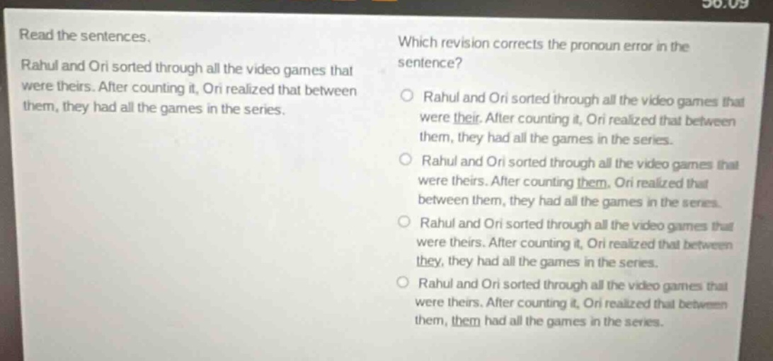 read the sentences. rahul and ori sorted through all the video games that were theirs. after counting it, ori realized that between them, they had all the games in the series. which revision corrects the pronoun error in the sentence? rahul and ori sorted through all the video games that were their. after counting it, ori realized that between them, they had all the games in the series. rahul and ori sorted through all the video games that were theirs. after counting them, ori realized that between them, they had all the games in the series. rahul and ori sorted through all the video games that were theirs. after counting it, ori realized that between they, they had all the games in the series. rahul and ori sorted through all the video games that were theirs. after counting it, ori realized that between them, them had all the games in the series.