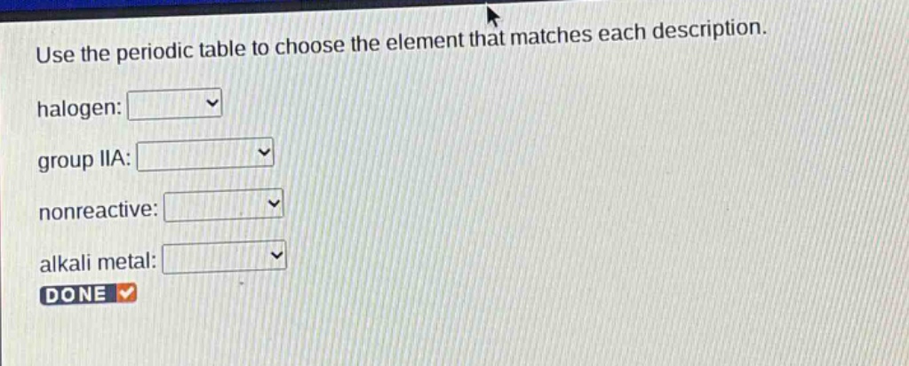 use the periodic table to choose the element that matches each description. halogen: group iia: nonreactive: alkali metal: done