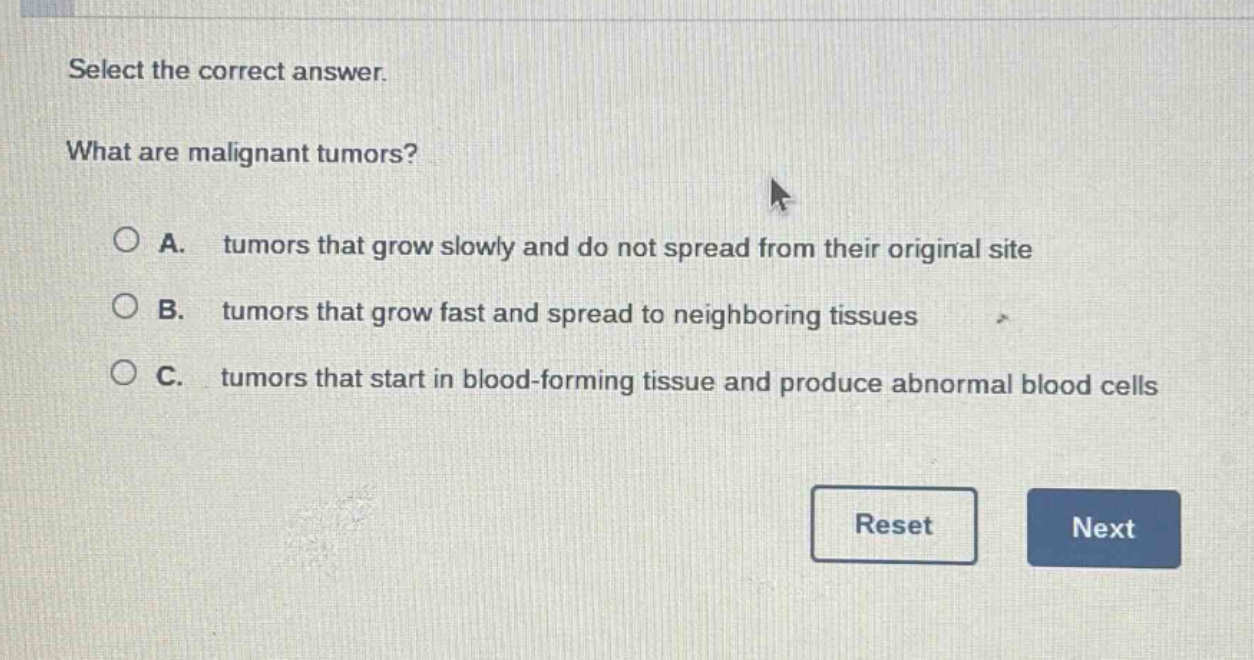 select the correct answer. what are malignant tumors? a. tumors that grow slowly and do not spread from their original site b. tumors that grow fast and spread to neighboring tissues c. tumors that start in blood - forming tissue and produce abnormal blood cells