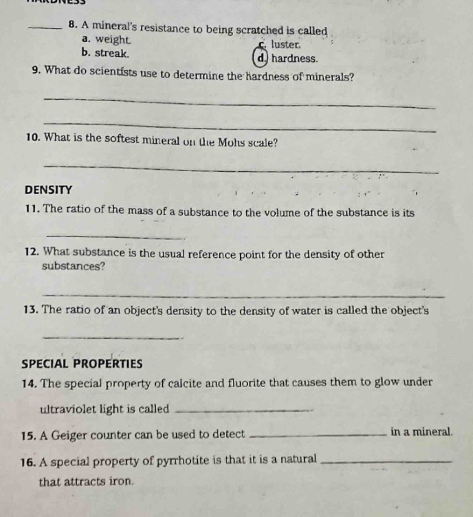 8. a minerals resistance to being scratched is called a. weight b. streak. c. luster. d. hardness. 9. what do scientists use to determine the hardness of minerals? 10. what is the softest mineral on the mohs scale? density 11. the ratio of the mass of a substance to the volume of the substance is its 12. what substance is the usual reference point for the density of other substances? 13. the ratio of an objects density to the density of water is called the objects special properties 14. the special property of calcite and fluorite that causes them to glow under ultraviolet light is called 15. a geiger counter can be used to detect in a mineral. 16. a special property of pyrrhotite is that it is a natural that attracts iron.