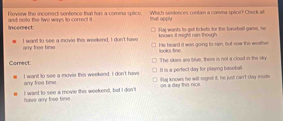 review the incorrect sentence that has a comma splice, and note the two ways to correct it. incorrect: i want to see a movie this weekend, i dont have any free time. correct: i want to see a movie this weekend. i dont have any free time. i want to see a movie this weekend, but i dont have any free time. which sentences contain a comma splice? check all that apply. raj wants to get tickets for the baseball game, he knows it might rain though. he heard it was going to rain, but now the weather looks fine. the skies are blue, there is not a cloud in the sky. it is a perfect day for playing baseball. raj knows he will regret it, he just cant stay inside on a day this nice.