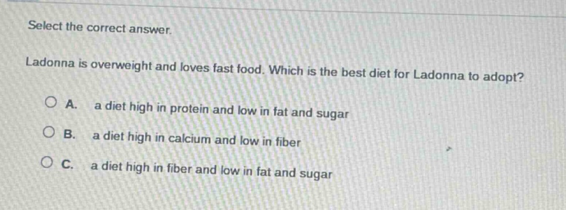 select the correct answer. ladonna is overweight and loves fast food. which is the best diet for ladonna to adopt? a. a diet high in protein and low in fat and sugar b. a diet high in calcium and low in fiber c. a diet high in fiber and low in fat and sugar