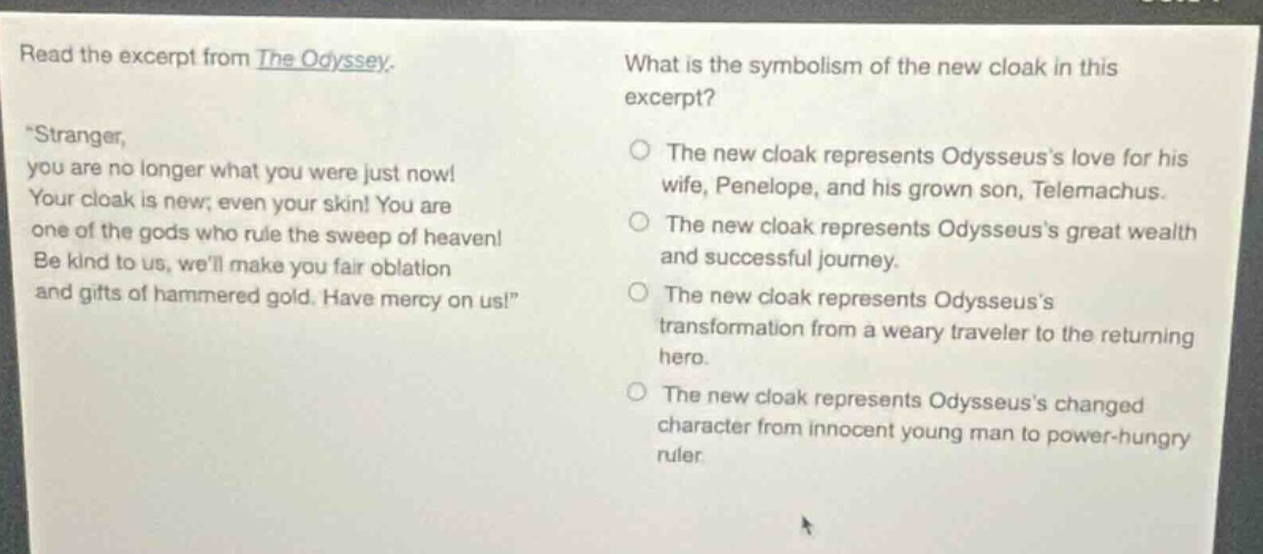read the excerpt from the odyssey. \stranger, you are no longer what you were just now! your cloak is new; even your skin! you are one of the gods who rule the sweep of heaven! be kind to us, well make you fair oblation and gifts of hammered gold. have mercy on us!\ what is the symbolism of the new cloak in this excerpt? the new cloak represents odysseuss love for his wife, penelope, and his grown son, telemachus. the new cloak represents odysseuss great wealth and successful journey. the new cloak represents odysseuss transformation from a weary traveler to the returning hero. the new cloak represents odysseuss changed character from innocent young man to power - hungry ruler.