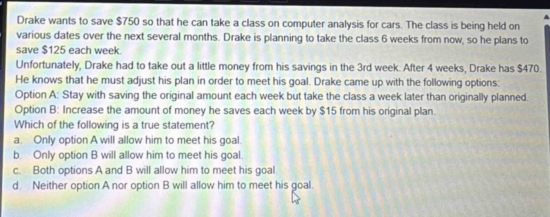 drake wants to save $750 so that he can take a class on computer analysis for cars. the class is being held on various dates over the next several months. drake is planning to take the class 6 weeks from now, so he plans to save $125 each week. unfortunately, drake had to take out a little money from his savings in the 3rd week. after 4 weeks, drake has $470. he knows that he must adjust his plan in order to meet his goal. drake came up with the following options: option a: stay with saving the original amount each week but take the class a week later than originally planned. option b: increase the amount of money he saves each week by $15 from his original plan. which of the following is a true statement? a. only option a will allow him to meet his goal. b. only option b will allow him to meet his goal. c. both options a and b will allow him to meet his goal. d. neither option a nor option b will allow him to meet his goal.