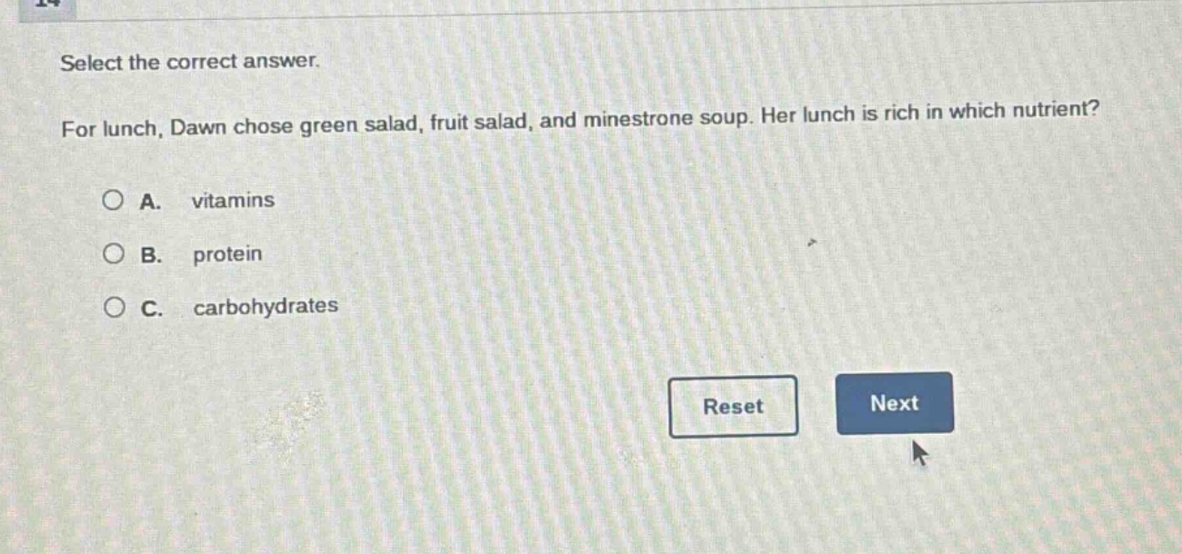 select the correct answer. for lunch, dawn chose green salad, fruit salad, and minestrone soup. her lunch is rich in which nutrient? a. vitamins b. protein c. carbohydrates