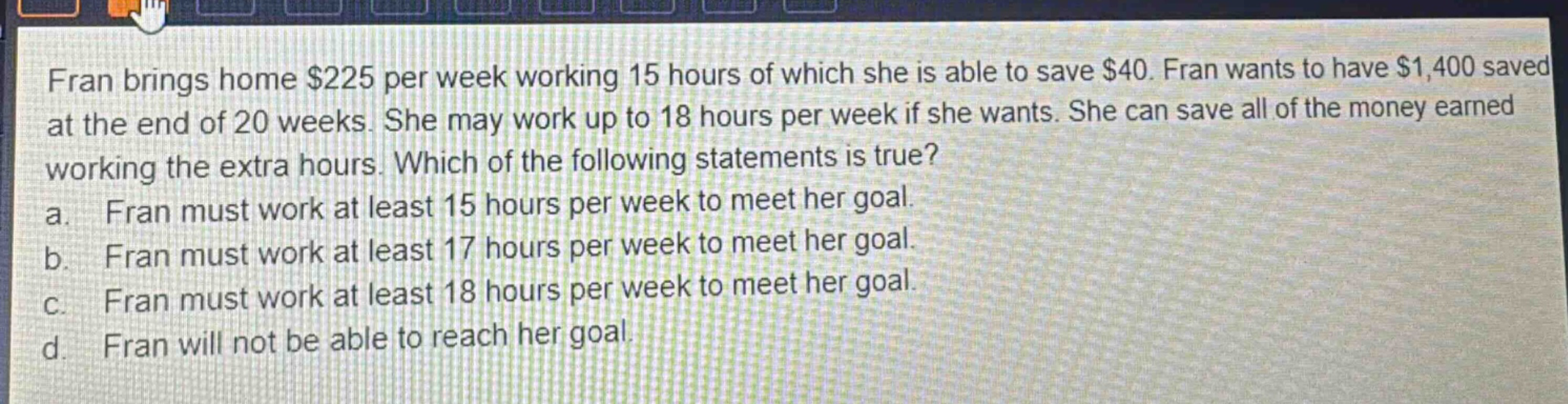 fran brings home $225 per week working 15 hours of which she is able to save $40. fran wants to have $1,400 saved at the end of 20 weeks. she may work up to 18 hours per week if she wants. she can save all of the money earned working the extra hours. which of the following statements is true? a. fran must work at least 15 hours per week to meet her goal. b. fran must work at least 17 hours per week to meet her goal. c. fran must work at least 18 hours per week to meet her goal. d. fran will not be able to reach her goal.