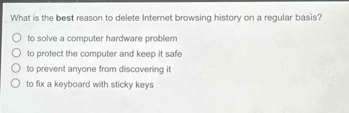 what is the best reason to delete internet browsing history on a regular basis? to solve a computer hardware problem to protect the computer and keep it safe to prevent anyone from discovering it to fix a keyboard with sticky keys