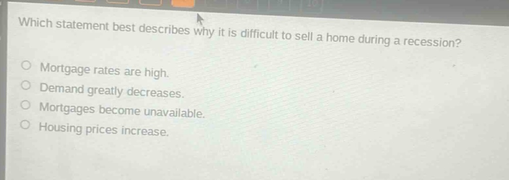 which statement best describes why it is difficult to sell a home during a recession?\nmortgage rates are high.\ndemand greatly decreases.\nmortgages become unavailable.\nhousing prices increase.