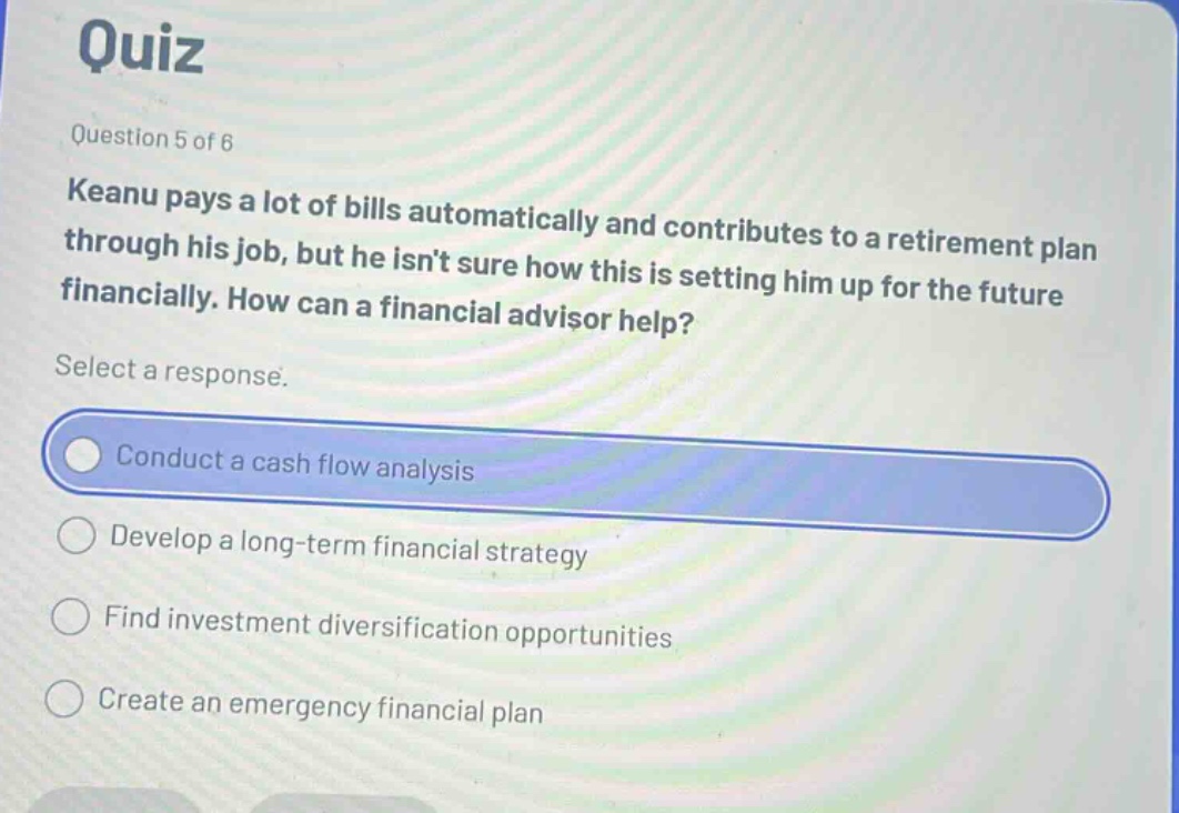 quiz\nquestion 5 of 6\nkeanu pays a lot of bills automatically and contributes to a retirement plan through his job, but he isnt sure how this is setting him up for the future financially. how can a financial advisor help?\nselect a response.\nconduct a cash flow analysis\ndevelop a long - term financial strategy\nfind investment diversification opportunities\ncreate an emergency financial plan