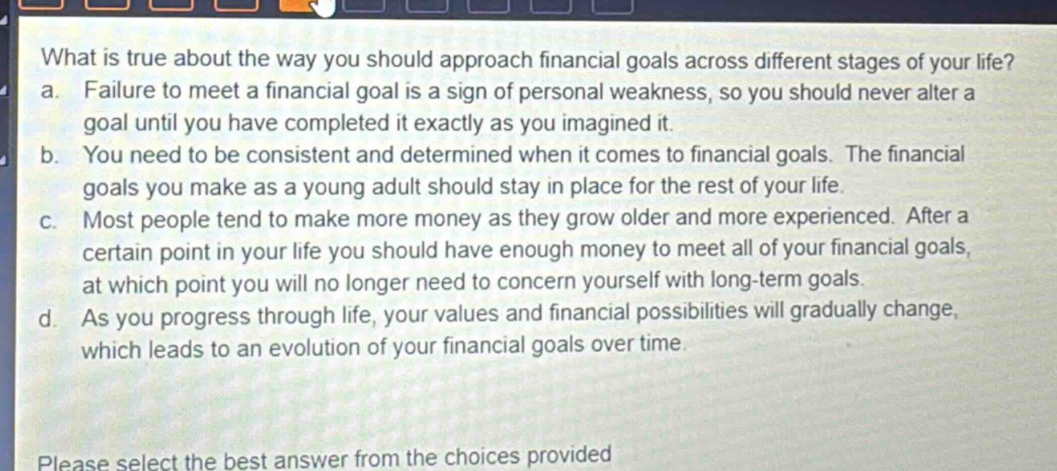 what is true about the way you should approach financial goals across different stages of your life? a. failure to meet a financial goal is a sign of personal weakness, so you should never alter a goal until you have completed it exactly as you imagined it. b. you need to be consistent and determined when it comes to financial goals. the financial goals you make as a young adult should stay in place for the rest of your life. c. most people tend to make more money as they grow older and more experienced. after a certain point in your life you should have enough money to meet all of your financial goals, at which point you will no longer need to concern yourself with long - term goals. d. as you progress through life, your values and financial possibilities will gradually change, which leads to an evolution of your financial goals over time. please select the best answer from the choices provided