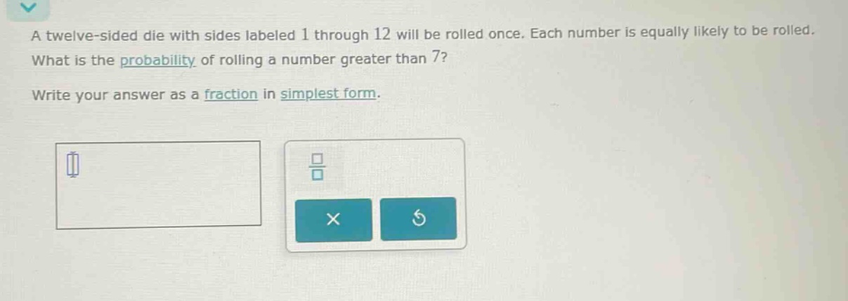a twelve - sided die with sides labeled 1 through 12 will be rolled once. each number is equally likely to be rolled. what is the probability of rolling a number greater than 7? write your answer as a fraction in simplest form.
