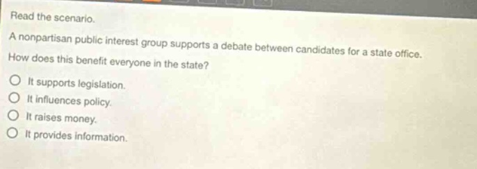 read the scenario. a nonpartisan public interest group supports a debate between candidates for a state office. how does this benefit everyone in the state? it supports legislation. it influences policy. it raises money. it provides information.