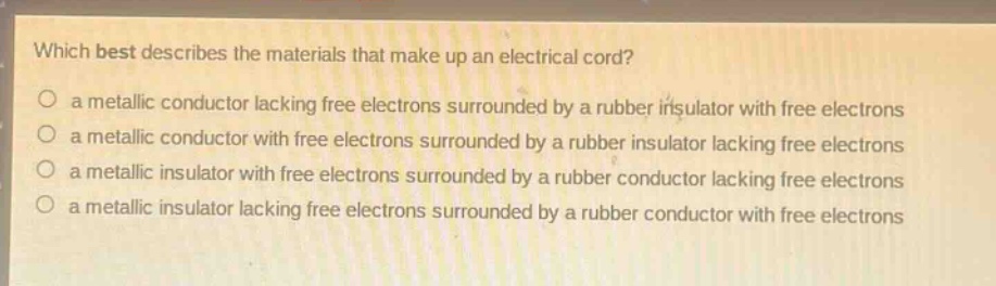 which best describes the materials that make up an electrical cord?\n a metallic conductor lacking free electrons surrounded by a rubber insulator with free electrons\n a metallic conductor with free electrons surrounded by a rubber insulator lacking free electrons\n a metallic insulator with free electrons surrounded by a rubber conductor lacking free electrons\n a metallic insulator lacking free electrons surrounded by a rubber conductor with free electrons