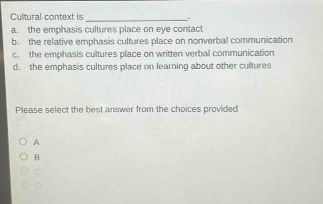cultural context is _______________. a. the emphasis cultures place on eye contact b. the relative emphasis cultures place on nonverbal communication c. the emphasis cultures place on written verbal communication d. the emphasis cultures place on learning about other cultures please select the best answer from the choices provided