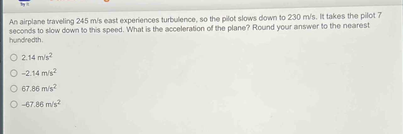 an airplane traveling 245 m/s east experiences turbulence, so the pilot slows down to 230 m/s. it takes the pilot 7 seconds to slow down to this speed. what is the acceleration of the plane? round your answer to the nearest hundredth.\n2.14 m/s²\n-2.14 m/s²\n67.86 m/s²\n-67.86 m/s²