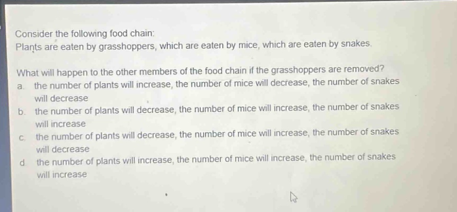 consider the following food chain: plants are eaten by grasshoppers, which are eaten by mice, which are eaten by snakes. what will happen to the other members of the food chain if the grasshoppers are removed? a. the number of plants will increase, the number of mice will decrease, the number of snakes will decrease b. the number of plants will decrease, the number of mice will increase, the number of snakes will increase c. the number of plants will decrease, the number of mice will increase, the number of snakes will decrease d. the number of plants will increase, the number of mice will increase, the number of snakes will increase