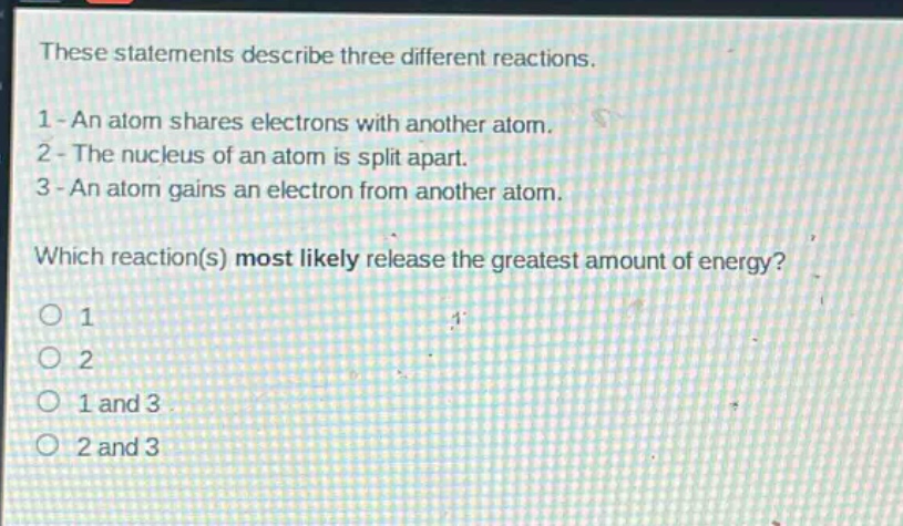 these statements describe three different reactions. 1 - an atom shares electrons with another atom. 2 - the nucleus of an atom is split apart. 3 - an atom gains an electron from another atom. which reaction(s) most likely release the greatest amount of energy? 1 2 1 and 3 2 and 3