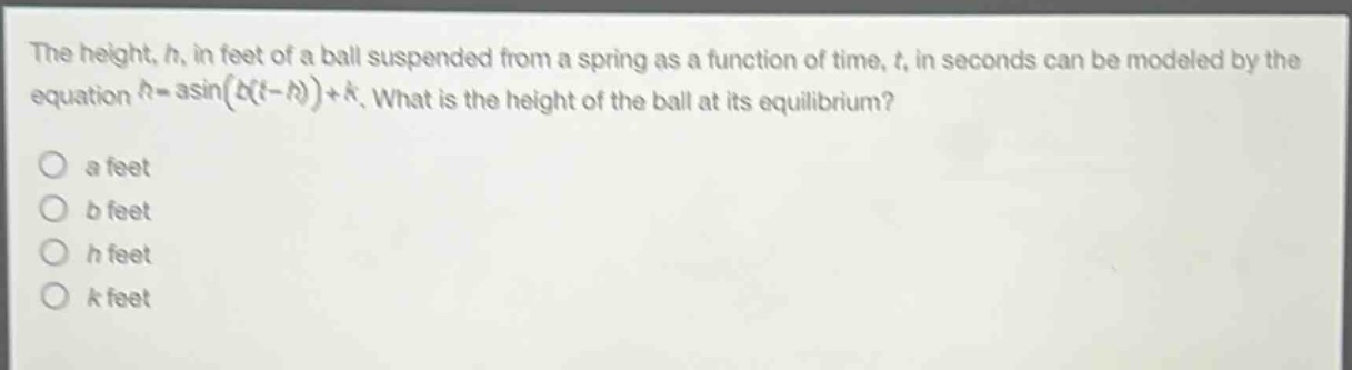 the height, h, in feet of a ball suspended from a spring as a function of time, t, in seconds can be modeled by the equation h = a*sin(b(t - h))+k. what is the height of the ball at its equilibrium?\no a feet\no b feet\no h feet\no k feet