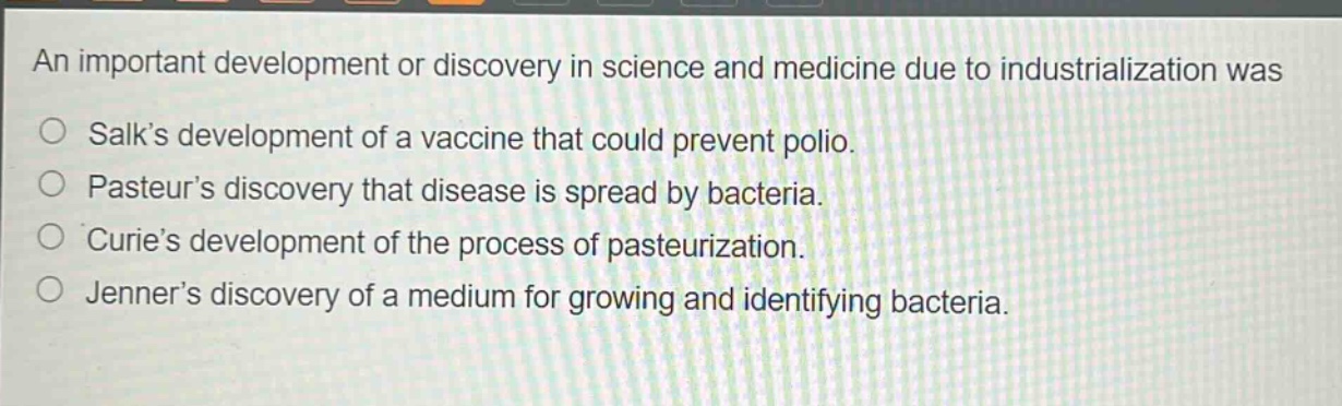 an important development or discovery in science and medicine due to industrialization was\no salks development of a vaccine that could prevent polio.\no pasteurs discovery that disease is spread by bacteria.\no curies development of the process of pasteurization.\no jenners discovery of a medium for growing and identifying bacteria.