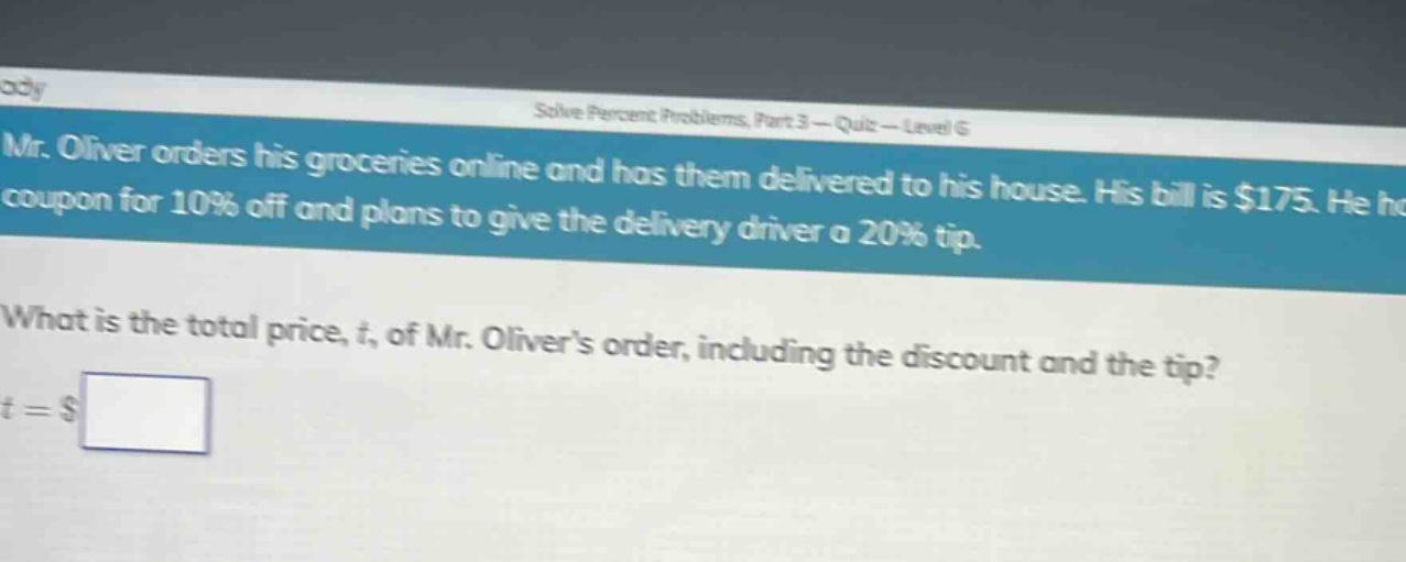 mr. oliver orders his groceries online and has them delivered to his house. his bill is $175. he has a coupon for 10% off and plans to give the delivery driver a 20% tip. what is the total price, t, of mr. olivers order, including the discount and the tip? t = $