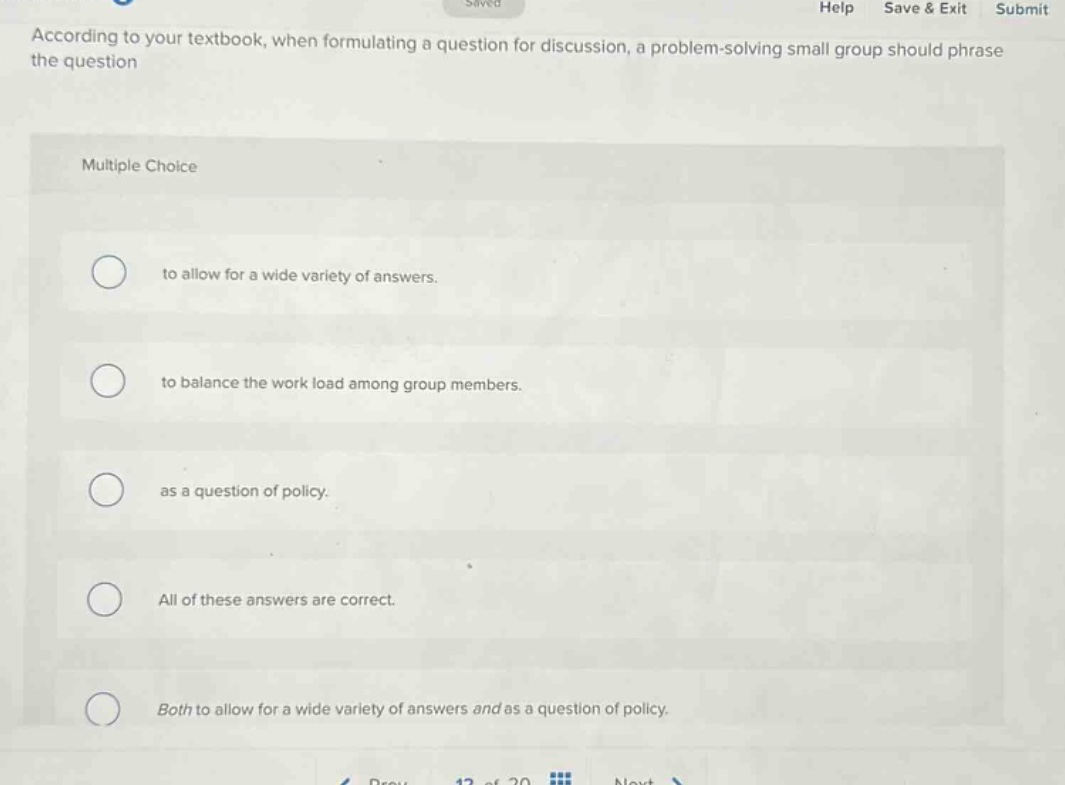 according to your textbook, when formulating a question for discussion, a problem - solving small group should phrase the question multiple choice to allow for a wide variety of answers. to balance the work load among group members. as a question of policy. all of these answers are correct. both to allow for a wide variety of answers and as a question of policy.