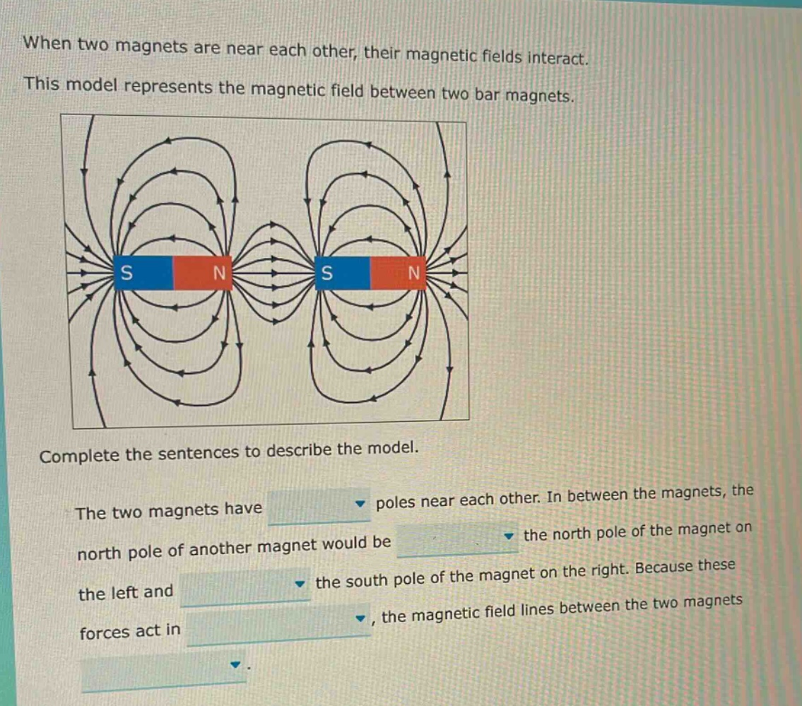 when two magnets are near each other, their magnetic fields interact. this model represents the magnetic field between two bar magnets. complete the sentences to describe the model. the two magnets have poles near each other. in between the magnets, the north pole of another magnet would be the north pole of the magnet on the left and the south pole of the magnet on the right. because these forces act in