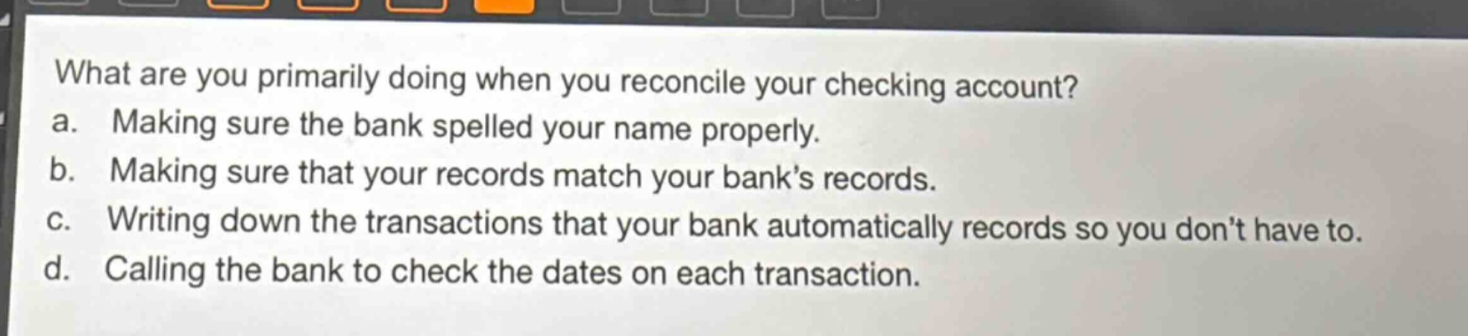 what are you primarily doing when you reconcile your checking account? a. making sure the bank spelled your name properly. b. making sure that your records match your bank’s records. c. writing down the transactions that your bank automatically records so you don’t have to. d. calling the bank to check the dates on each transaction.