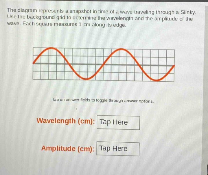 the diagram represents a snapshot in time of a wave traveling through a slinky. use the background grid to determine the wavelength and the amplitude of the wave. each square measures 1 - cm along its edge. tap on answer fields to toggle through answer options. wavelength (cm): tap here amplitude (cm): tap here