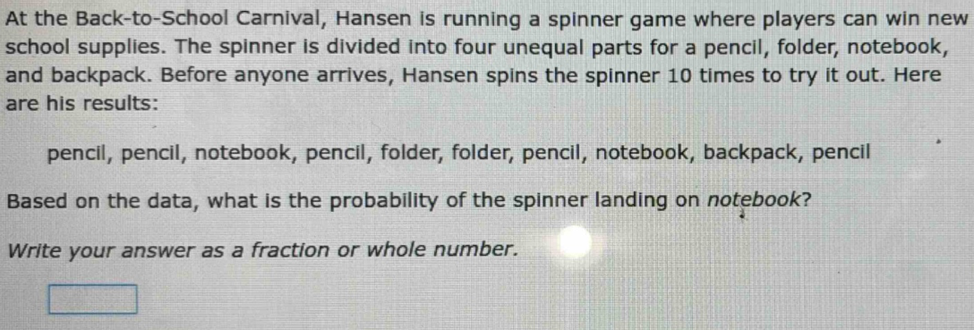 at the back - to - school carnival, hansen is running a spinner game where players can win new school supplies. the spinner is divided into four unequal parts for a pencil, folder, notebook, and backpack. before anyone arrives, hansen spins the spinner 10 times to try it out. here are his results: pencil, pencil, notebook, pencil, folder, folder, pencil, notebook, backpack, pencil based on the data, what is the probability of the spinner landing on notebook? write your answer as a fraction or whole number.