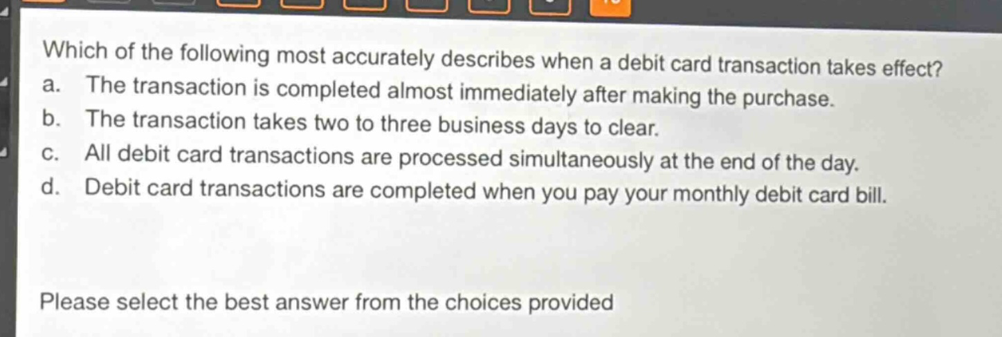 which of the following most accurately describes when a debit card transaction takes effect? a. the transaction is completed almost immediately after making the purchase. b. the transaction takes two to three business days to clear. c. all debit card transactions are processed simultaneously at the end of the day. d. debit card transactions are completed when you pay your monthly debit card bill. please select the best answer from the choices provided