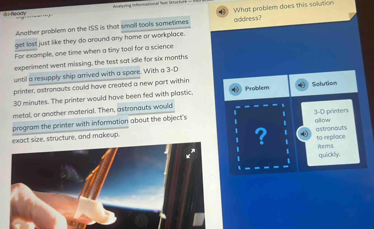 another problem on the iss is that small tools sometimes get lost just like they do around any home or workplace. for example, one time when a tiny tool for a science experiment went missing, the test sat idle for six months until a resupply ship arrived with a spare. with a 3 - d printer, astronauts could have created a new part within 30 minutes. the printer would have been fed with plastic, metal, or another material. then, astronauts would program the printer with information about the objects exact size, structure, and makeup. what problem does this solution address? problem solution 3 - d printers allow astronauts to replace items quickly.