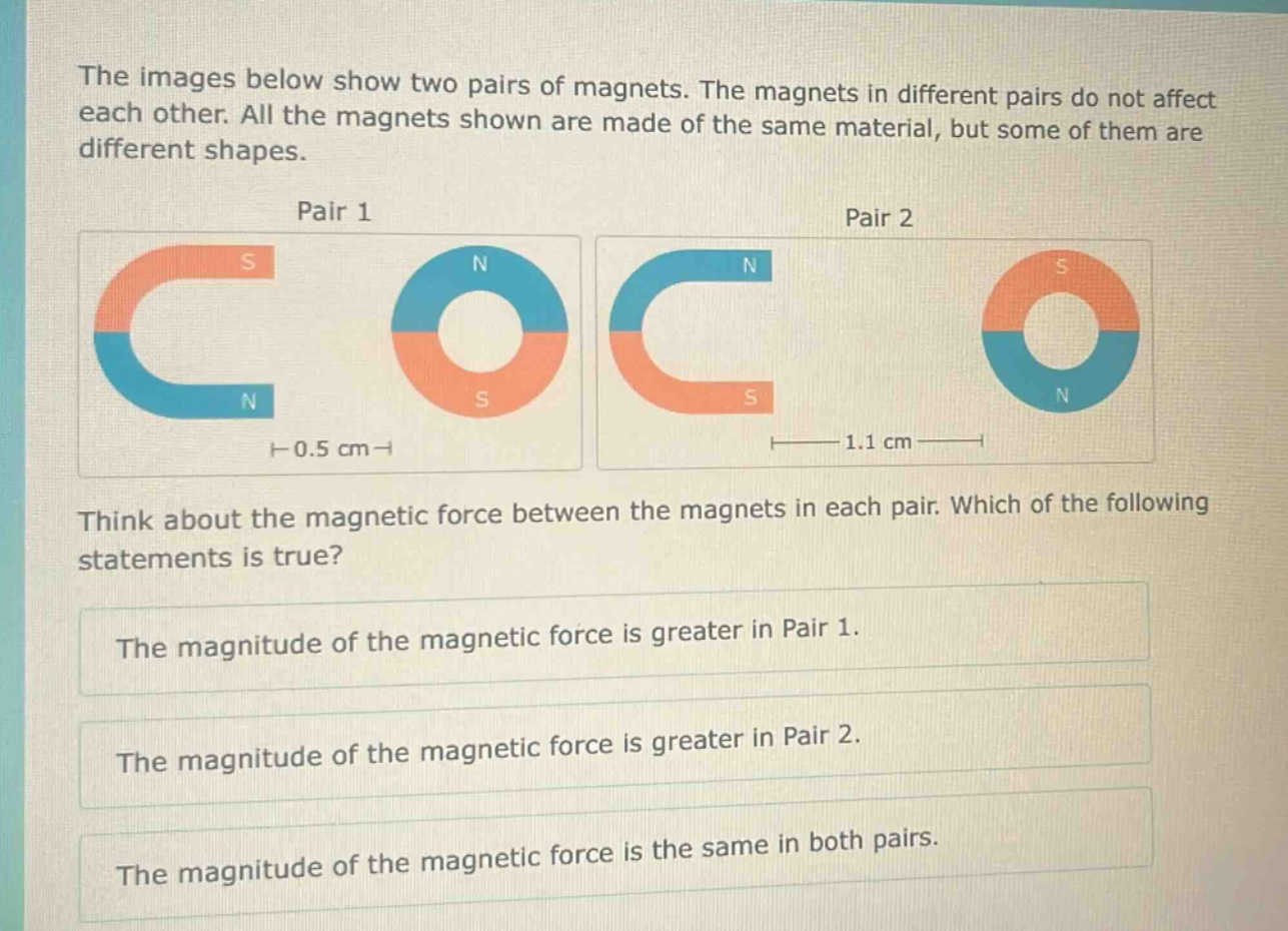 the images below show two pairs of magnets. the magnets in different pairs do not affect each other. all the magnets shown are made of the same material, but some of them are different shapes. pair 1 pair 2 think about the magnetic force between the magnets in each pair. which of the following statements is true? the magnitude of the magnetic force is greater in pair 1. the magnitude of the magnetic force is greater in pair 2. the magnitude of the magnetic force is the same in both pairs.