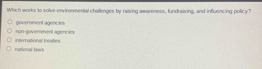 which works to solve environmental challenges by raising awareness, fundraising, and influencing policy?\no government agencies\no non - government agencies\no international treaties\no national laws