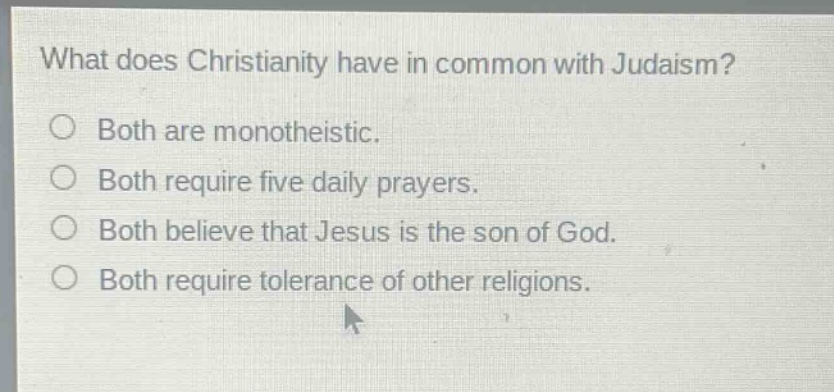 what does christianity have in common with judaism?\no both are monotheistic.\no both require five daily prayers.\no both believe that jesus is the son of god.\no both require tolerance of other religions.