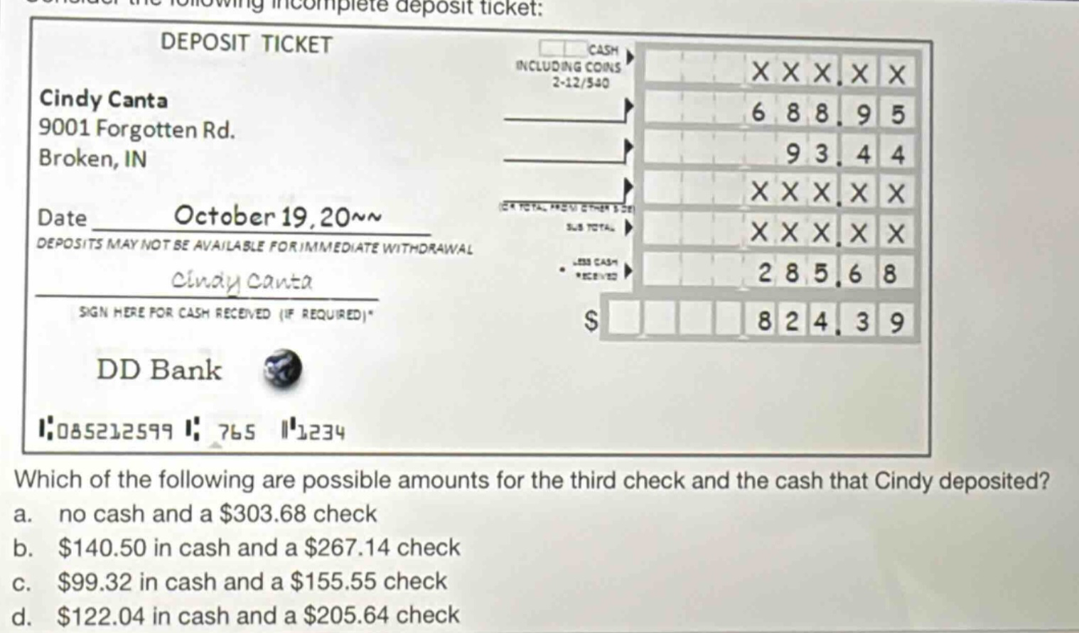 consider the following incomplete deposit ticket: deposit ticket cindy canta 9001 forgotten rd. broken, in date october 19, 20~~ deposits may not be available for immediate withdrawal cindy canta sign here for cash received (if required)* dd bank 085212599 765 1234 which of the following are possible amounts for the third check and the cash that cindy deposited? a. no cash and a $303.68 check b. $140.50 in cash and a $267.14 check c. $99.32 in cash and a $155.55 check d. $122.04 in cash and a $205.64 check
