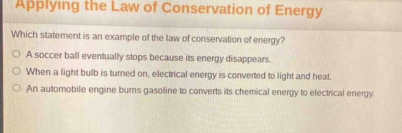 applying the law of conservation of energy\nwhich statement is an example of the law of conservation of energy?\na soccer ball eventually stops because its energy disappears.\nwhen a light bulb is turned on, electrical energy is converted to light and heat.\nan automobile engine burns gasoline to converts its chemical energy to electrical energy.